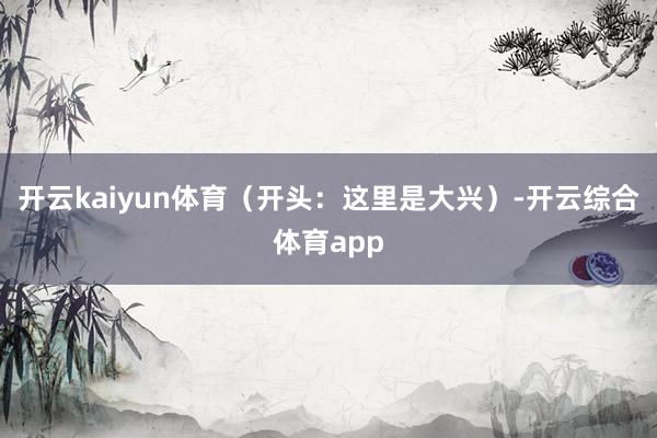 开云kaiyun体育（开头：这里是大兴）-开云综合体育app