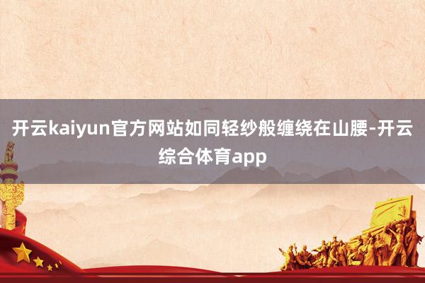 开云kaiyun官方网站如同轻纱般缠绕在山腰-开云综合体育a