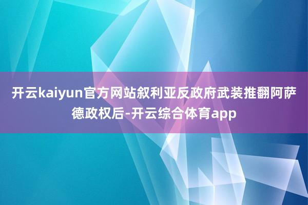 开云kaiyun官方网站叙利亚反政府武装推翻阿萨德政权后-开