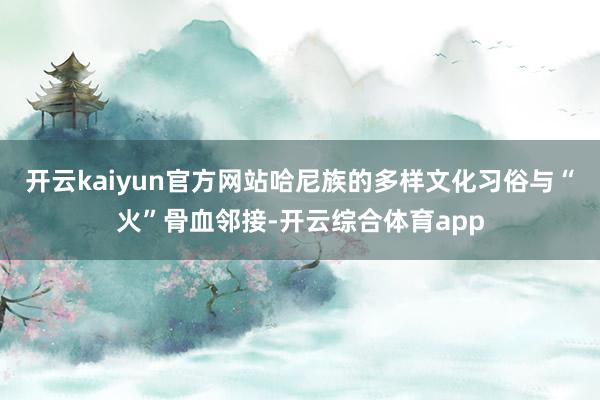 开云kaiyun官方网站哈尼族的多样文化习俗与“火”骨血邻接-开云综合体育app