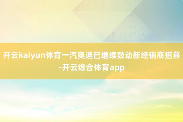 开云kaiyun体育一汽奥迪已继续鼓动新经销商招募-开云综合体育app