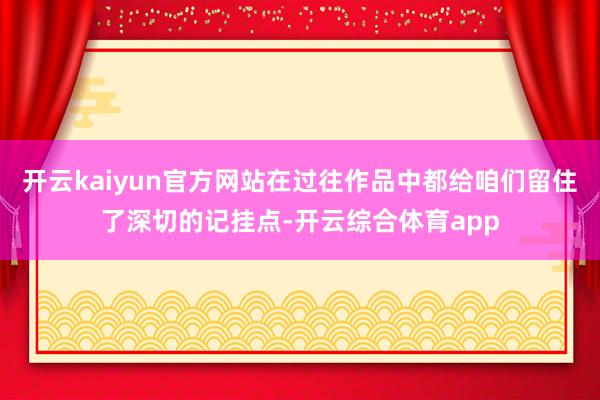开云kaiyun官方网站在过往作品中都给咱们留住了深切的记挂点-开云综合体育app