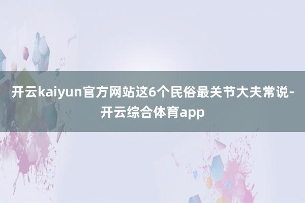 开云kaiyun官方网站这6个民俗最关节大夫常说-开云综合体育app