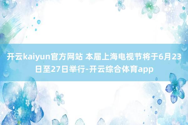 开云kaiyun官方网站 本届上海电视节将于6月23日至27日举行-开云综合体育app