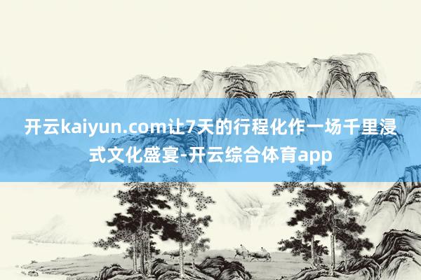 开云kaiyun.com让7天的行程化作一场千里浸式文化盛宴-开云综合体育app