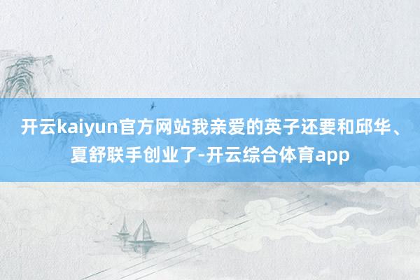 开云kaiyun官方网站我亲爱的英子还要和邱华、夏舒联手创业