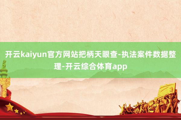 开云kaiyun官方网站把柄天眼查-执法案件数据整理-开云综