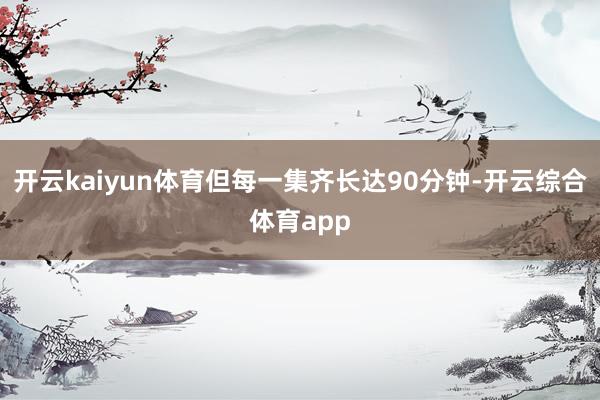 开云kaiyun体育但每一集齐长达90分钟-开云综合体育ap