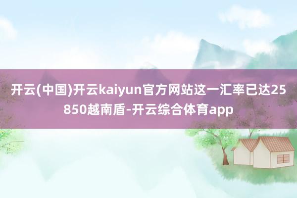 开云(中国)开云kaiyun官方网站这一汇率已达25850越