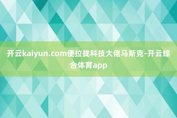 开云kaiyun.com便拉拢科技大佬马斯克-开云综合体育a