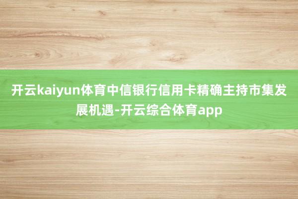 开云kaiyun体育中信银行信用卡精确主持市集发展机遇-开云
