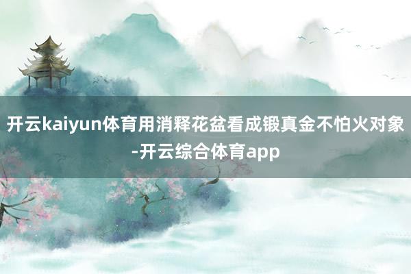 开云kaiyun体育用消释花盆看成锻真金不怕火对象-开云综合