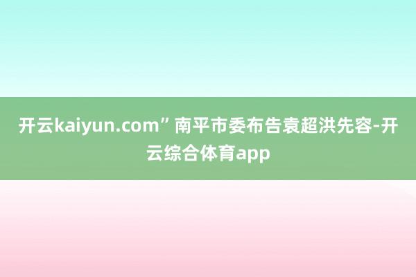 开云kaiyun.com”南平市委布告袁超洪先容-开云综合体