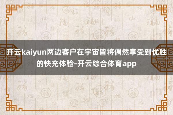 开云kaiyun两边客户在宇宙皆将偶然享受到优胜的快充体验-