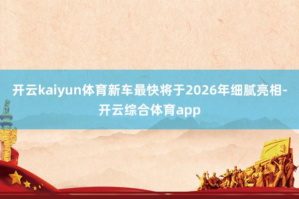 开云kaiyun体育新车最快将于2026年细腻亮相-开云综合体育app