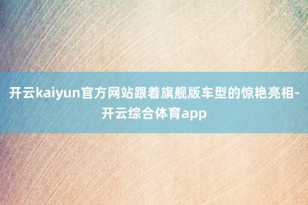 开云kaiyun官方网站跟着旗舰版车型的惊艳亮相-开云综合体育app