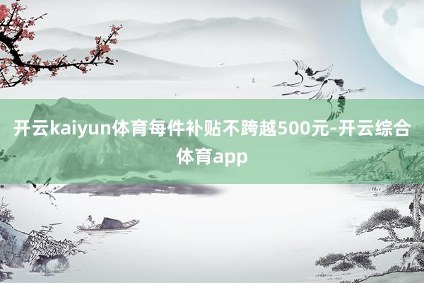 开云kaiyun体育每件补贴不跨越500元-开云综合体育ap