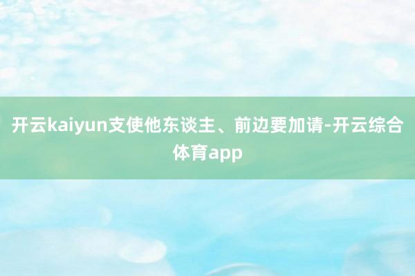 开云kaiyun支使他东谈主、前边要加请-开云综合体育app