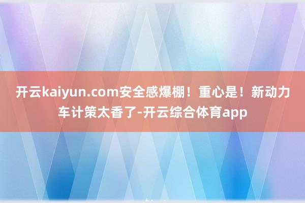 开云kaiyun.com安全感爆棚！重心是！新动力车计策太香