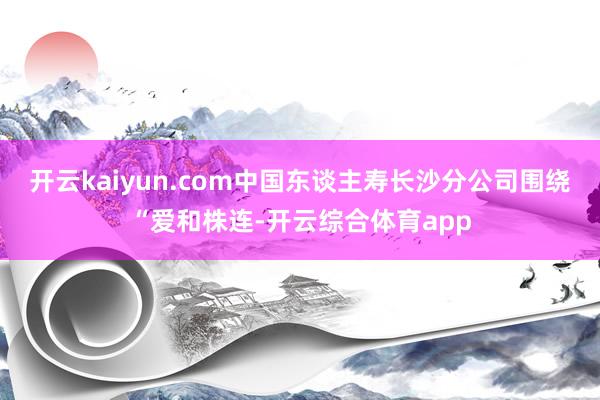 开云kaiyun.com中国东谈主寿长沙分公司围绕“爱和株连-开云综合体育app