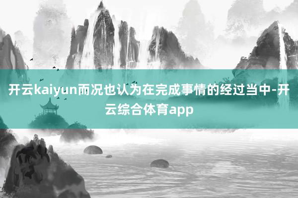 开云kaiyun而况也认为在完成事情的经过当中-开云综合体育app