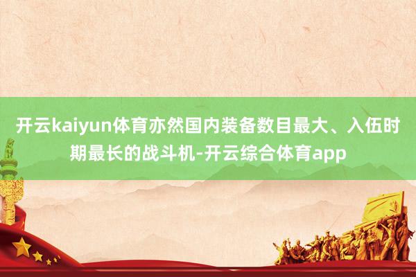 开云kaiyun体育亦然国内装备数目最大、入伍时期最长的战斗
