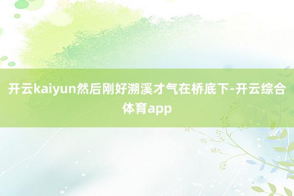 开云kaiyun然后刚好溯溪才气在桥底下-开云综合体育app