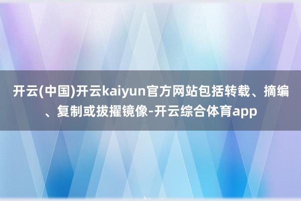 开云(中国)开云kaiyun官方网站包括转载、摘编、复制或拔