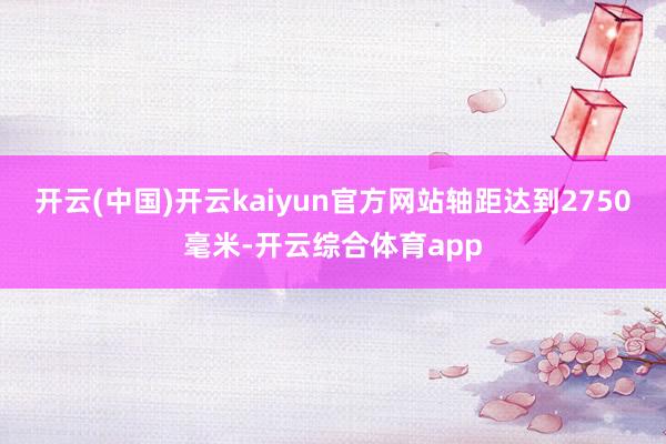 开云(中国)开云kaiyun官方网站轴距达到2750毫米-开云综合体育app