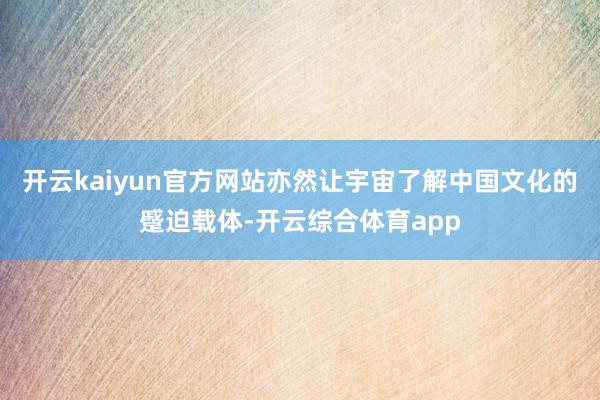 开云kaiyun官方网站亦然让宇宙了解中国文化的蹙迫载体-开云综合体育app