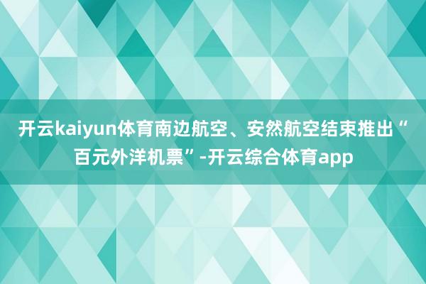 开云kaiyun体育南边航空、安然航空结束推出“百元外洋机票