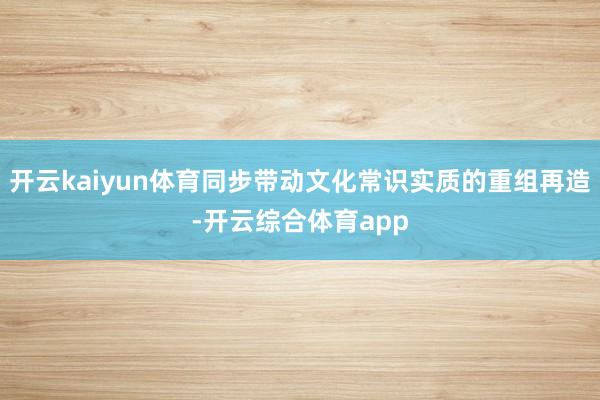 开云kaiyun体育同步带动文化常识实质的重组再造-开云综合体育app