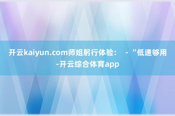 开云kaiyun.com师姐躬行体验：  - “低速够用-开云综合体育app