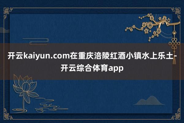 开云kaiyun.com在重庆涪陵红酒小镇水上乐土-开云综合体育app