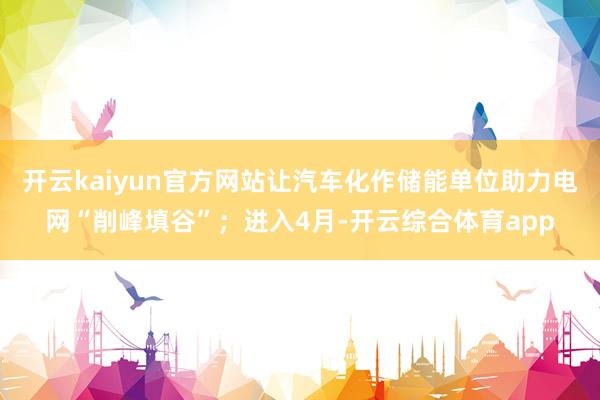 开云kaiyun官方网站让汽车化作储能单位助力电网“削峰填谷”；进入4月-开云综合体育app