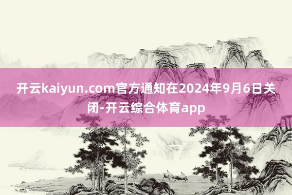 开云kaiyun.com官方通知在2024年9月6日关闭-开