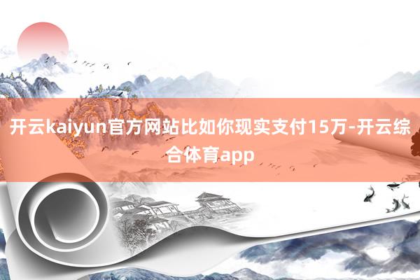 开云kaiyun官方网站比如你现实支付15万-开云综合体育app
