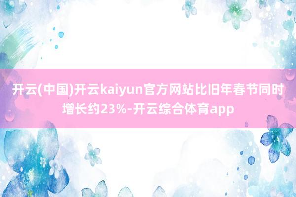 开云(中国)开云kaiyun官方网站比旧年春节同时增长约23