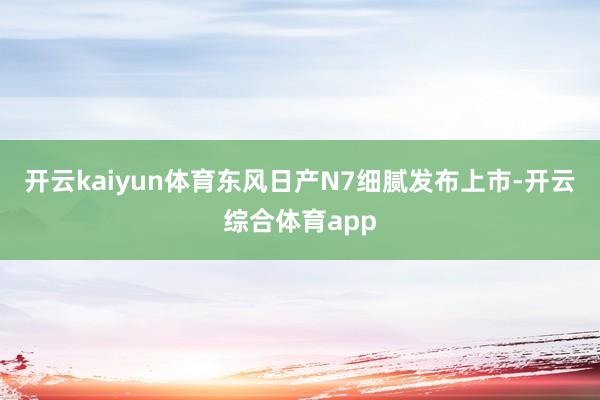 开云kaiyun体育东风日产N7细腻发布上市-开云综合体育a