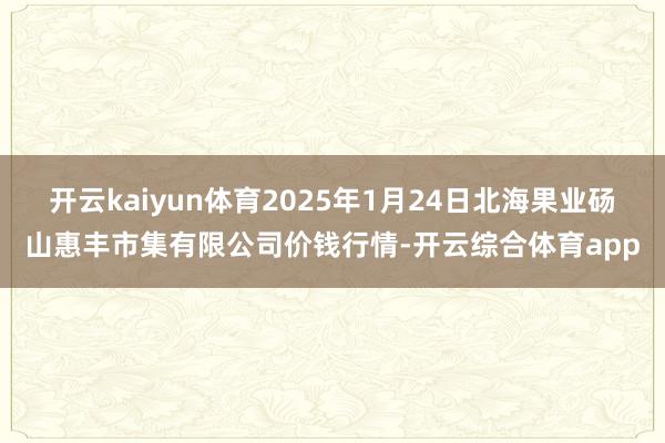 开云kaiyun体育2025年1月24日北海果业砀山惠丰市集