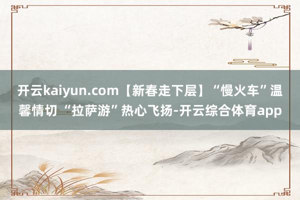 开云kaiyun.com【新春走下层】“慢火车”温馨情切 “