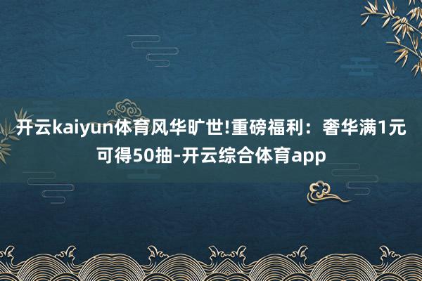 开云kaiyun体育风华旷世!重磅福利：奢华满1元可得50抽-开云综合体育app