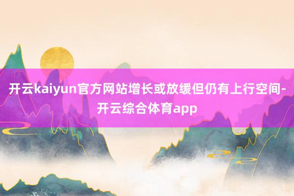 开云kaiyun官方网站增长或放缓但仍有上行空间-开云综合体