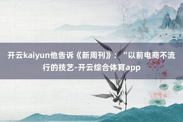 开云kaiyun他告诉《新周刊》：“以前电商不流行的技艺-开