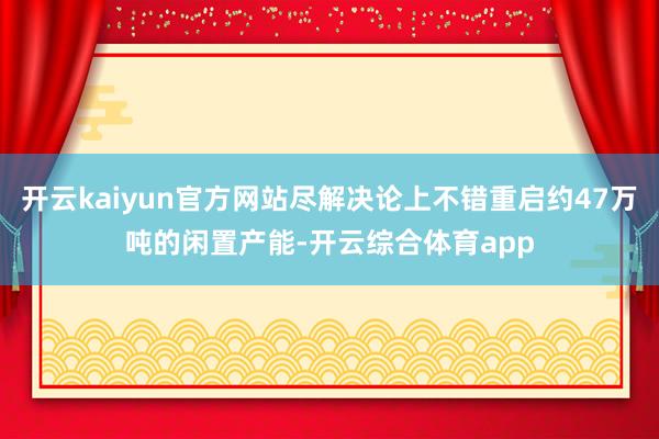 开云kaiyun官方网站尽解决论上不错重启约47万吨的闲置产