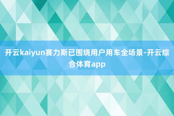 开云kaiyun赛力斯已围绕用户用车全场景-开云综合体育app