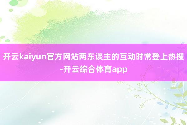 开云kaiyun官方网站两东谈主的互动时常登上热搜-开云综合