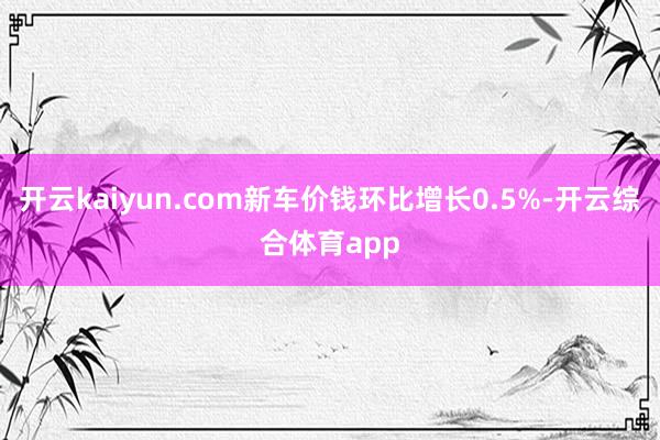 开云kaiyun.com新车价钱环比增长0.5%-开云综合体