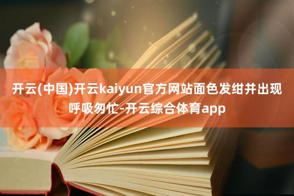 开云(中国)开云kaiyun官方网站面色发绀并出现呼吸匆忙-开云综合体育app