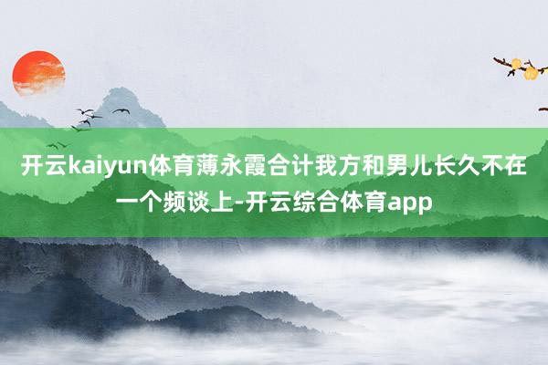 开云kaiyun体育薄永霞合计我方和男儿长久不在一个频谈上-